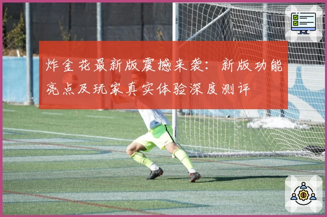 炸金花最新版震撼来袭：新版功能亮点及玩家真实体验深度测评