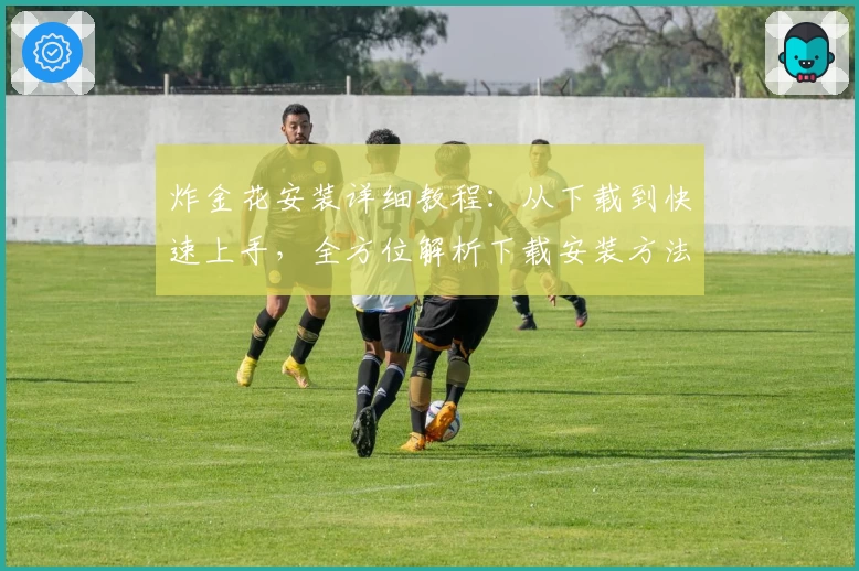 炸金花安装详细教程：从下载到快速上手，全方位解析下载安装方法与功能亮点