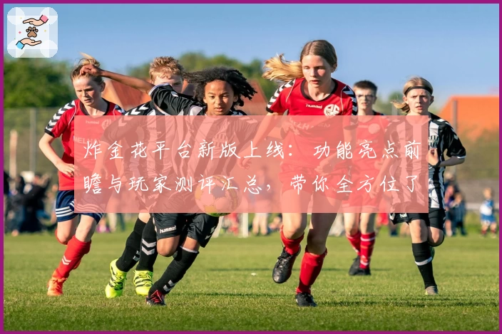 炸金花平台新版上线：功能亮点前瞻与玩家测评汇总，带你全方位了解使用体验