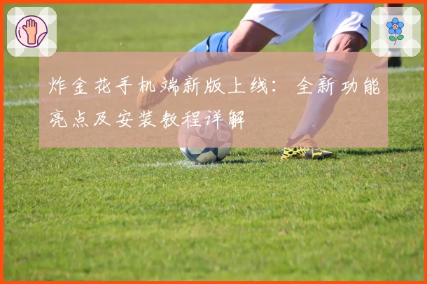 炸金花手机端新版上线：全新功能亮点及安装教程详解