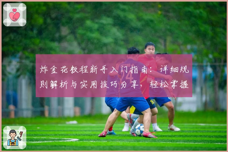 炸金花教程新手入门指南：详细规则解析与实用技巧分享，轻松掌握快速成为牌局高手