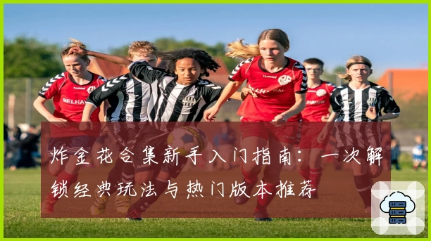 炸金花合集新手入门指南：一次解锁经典玩法与热门版本推荐