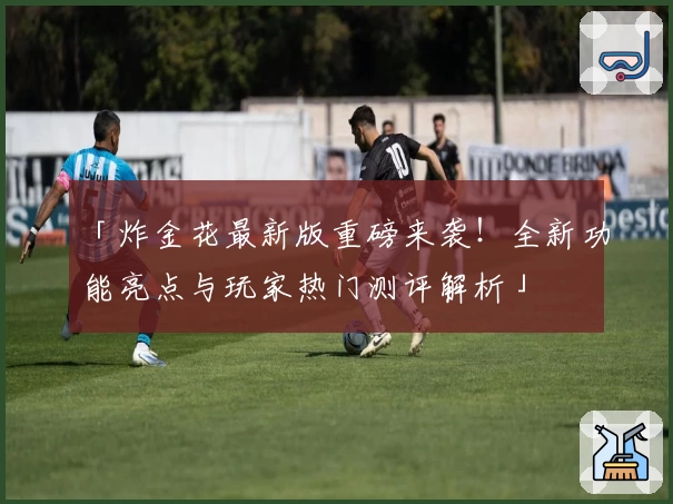 「炸金花最新版重磅来袭！全新功能亮点与玩家热门测评解析」