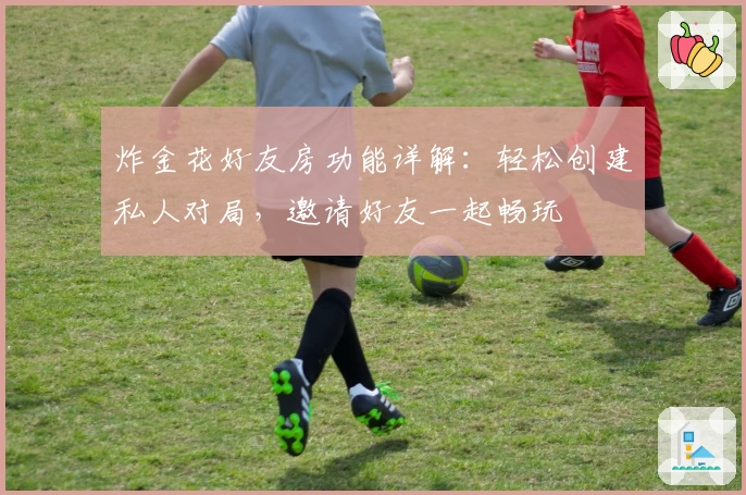 炸金花好友房功能详解：轻松创建私人对局，邀请好友一起畅玩