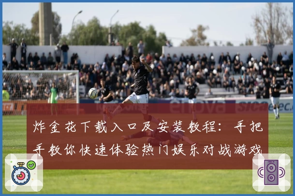 炸金花下载入口及安装教程：手把手教你快速体验热门娱乐对战游戏